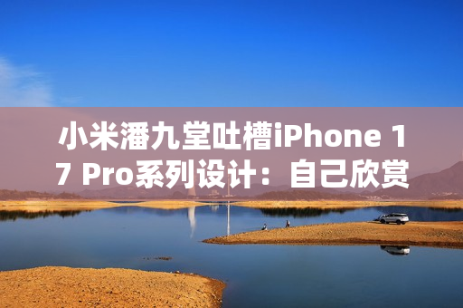 小米潘九堂吐槽iPhone 17 Pro系列设计：自己欣赏不来