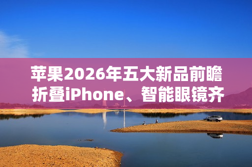 苹果2026年五大新品前瞻 折叠iPhone、智能眼镜齐登场 苹果2026年五大新品前瞻 折叠iPhone、智能眼镜齐登场