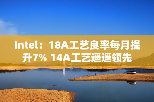 Intel：18A工艺良率每月提升7% 14A工艺遥遥领先
