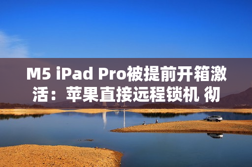M5 iPad Pro被提前开箱激活:苹果直接远程锁机 彻底变砖! M5 iPad Pro被提前开箱激活:苹果直接远程锁机 彻底变砖!
