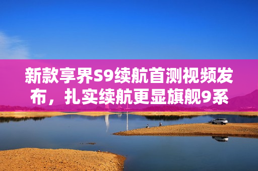 新款享界S9续航首测视频发布，扎实续航更显旗舰9系实力