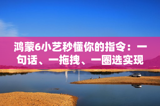 鸿蒙6小艺秒懂你的指令:一句话、一拖拽、一圈选实现意图直达 鸿蒙6小艺秒懂你的指令:一句话、一拖拽、一圈选实现意图直达