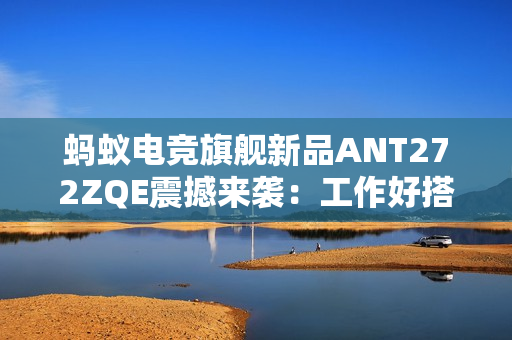 蚂蚁电竞旗舰新品ANT272ZQE震撼来袭：工作好搭档，休闲好伙伴