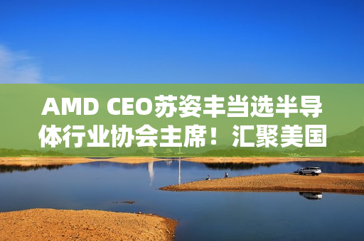 AMD CEO苏姿丰当选半导体行业协会主席！汇聚美国99％行业收入