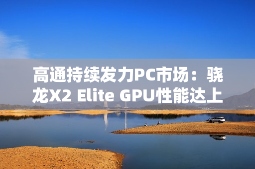 高通持续发力PC市场：骁龙X2 Elite GPU性能达上代2.3倍