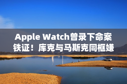 Apple Watch曾录下命案铁证！库克与马斯克同框嫌疑王储共进晚餐
