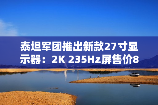 泰坦军团推出新款27寸显示器：2K 235Hz屏售价899元