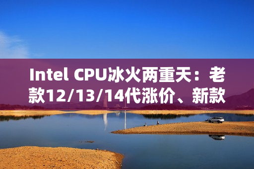 Intel CPU冰火两重天：老款12/13/14代涨价、新款降价！
