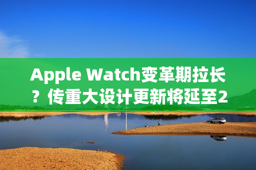 Apple Watch变革期拉长?传重大设计更新将延至2028年 Apple Watch变革期拉长?传重大设计更新将延至2028年