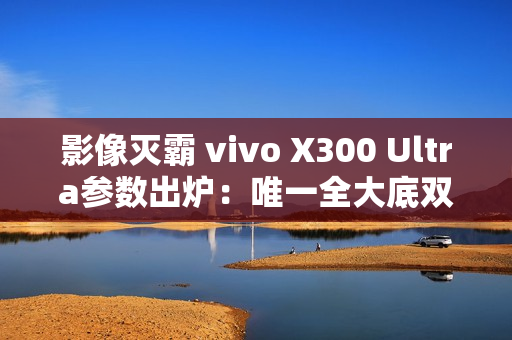 影像灭霸 vivo X300 Ultra参数出炉：唯一全大底双2亿像素