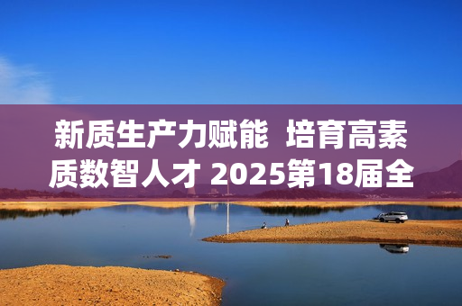 新质生产力赋能  培育高素质数智人才 2025第18届全国3D大赛全国总决赛&第6届3D教师大赛全国总决赛在京举行