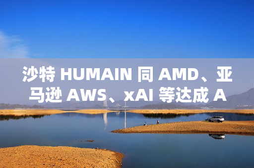 沙特 HUMAIN 同 AMD、亚马逊 AWS、xAI 等达成 AI 合作关系