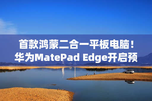 首款鸿蒙二合一平板电脑！华为MatePad Edge开启预售：最高32GB+2TB