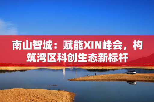 南山智城：赋能XIN峰会，构筑湾区科创生态新标杆