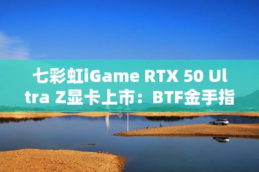 七彩虹iGame RTX 50 Ultra Z显卡上市：BTF金手指供电 至高5070 Ti