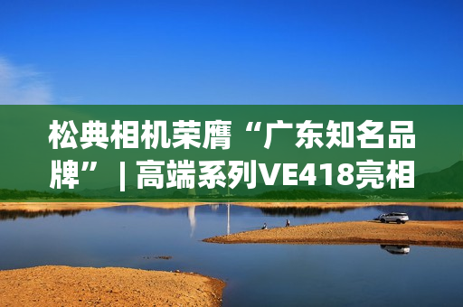 松典相机荣膺“广东知名品牌” | 高端系列VE418亮相第27届高交会
