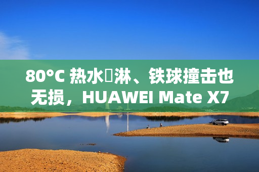 80°C 热水沖淋、铁球撞击也无损，HUAWEI Mate X7 耐用性实测曝光!