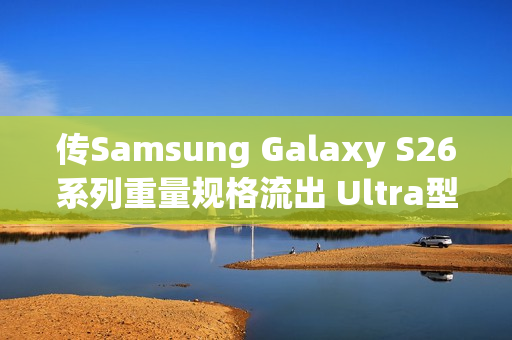 传Samsung Galaxy S26系列重量规格流出 Ultra型号仅微幅减轻