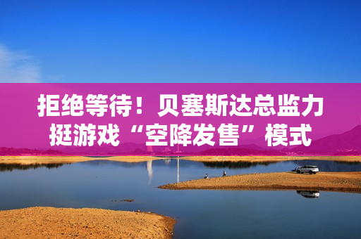 拒绝等待！贝塞斯达总监力挺游戏“空降发售”模式