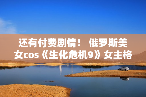 还有付费剧情！ 俄罗斯美女cos《生化危机9》女主格蕾丝
