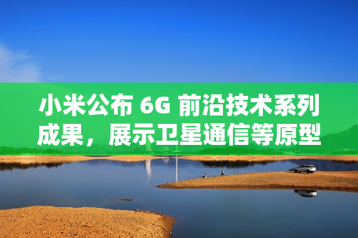 小米公布 6G 前沿技术系列成果,展示卫星通信等原型样机 小米公布 6G 前沿技术系列成果,展示卫星通信等原型样机