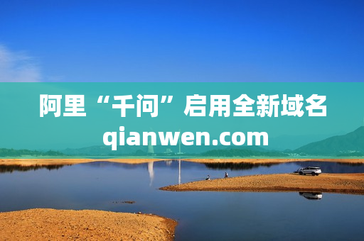 阿里“千问”启用全新域名 qianwen.com