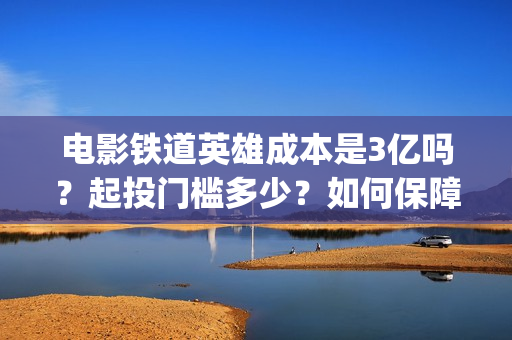 电影铁道英雄成本是3亿吗？起投门槛多少？如何保障票房收益？(电影铁道英雄成龙在线观看)