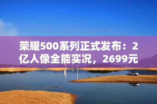 荣耀500系列正式发布：2亿人像全能实况，2699元起
