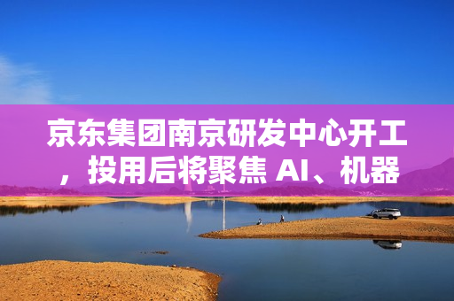 京东集团南京研发中心开工,投用后将聚焦 AI、机器人、无人驾驶等领域 京东集团南京研发中心开工,投用后将聚焦 AI、机器人、无人驾驶等领域
