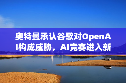 奥特曼承认谷歌对OpenAI构成威胁，AI竞赛进入新阶段