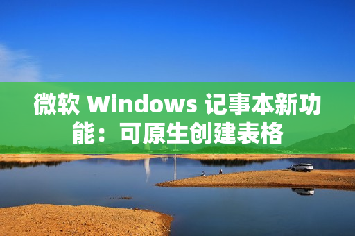 微软 Windows 记事本新功能：可原生创建表格