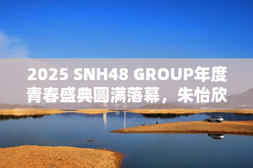 2025 SNH48 GROUP年度青春盛典圆满落幕，朱怡欣首夺GNZ48金奖