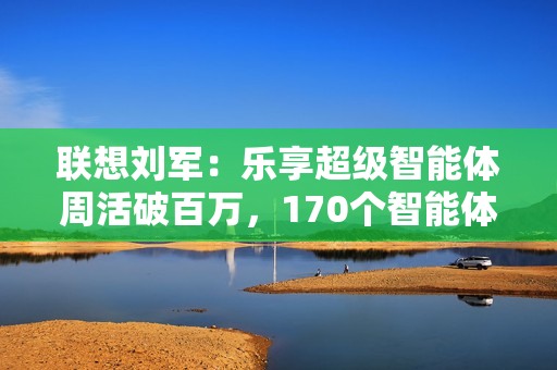 联想刘军：乐享超级智能体周活破百万，170个智能体将融入业务流程