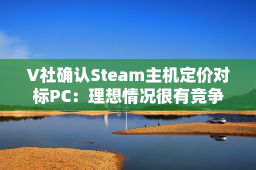V社确认Steam主机定价对标PC：理想情况很有竞争力！