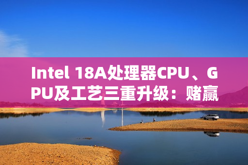 Intel 18A处理器CPU、GPU及工艺三重升级：赌赢了一举翻身