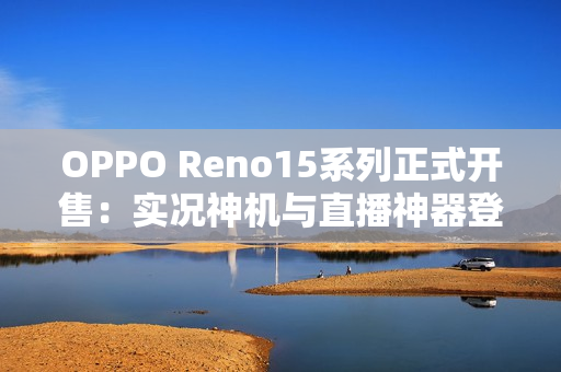 OPPO Reno15系列正式开售：实况神机与直播神器登场，售价2999元起