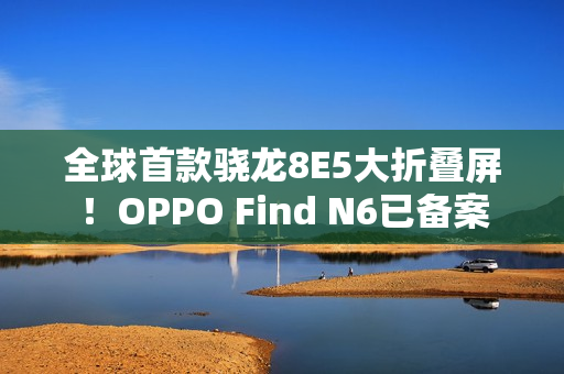 全球首款骁龙8E5大折叠屏！OPPO Find N6已备案