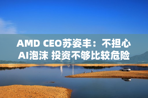 AMD CEO苏姿丰：不担心AI泡沫 投资不够比较危险