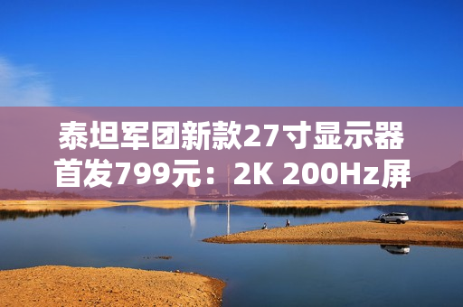 泰坦军团新款27寸显示器首发799元：2K 200Hz屏 支持HDR 500