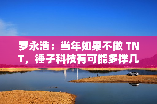 罗永浩：当年如果不做 TNT，锤子科技有可能多撑几年