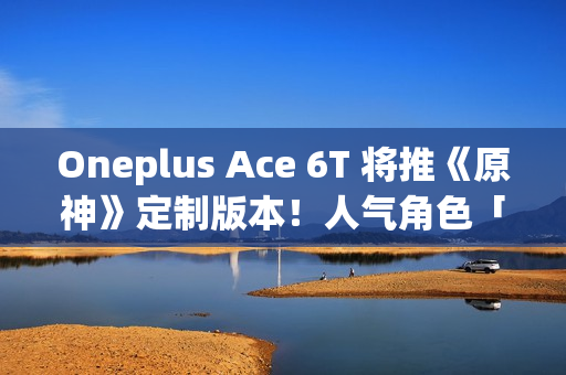 Oneplus Ace 6T 将推《原神》定制版本！人气角色「神里绫华」主题、配 8G5 安兔兔成绩曝光