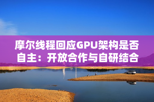 摩尔线程回应GPU架构是否自主：开放合作与自研结合