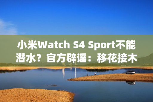 小米Watch S4 Sport不能潜水？官方辟谣：移花接木 完全失实