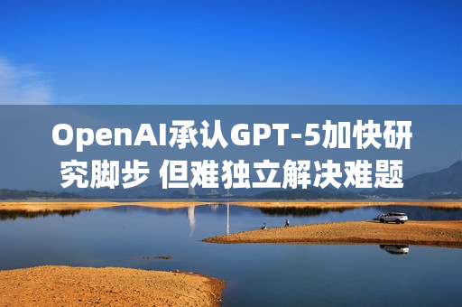 OpenAI承认GPT-5加快研究脚步 但难独立解决难题