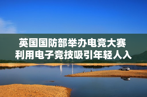 英国国防部举办电竞大赛 利用电子竞技吸引年轻人入伍