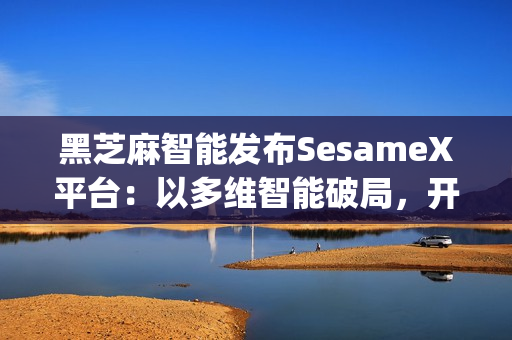 黑芝麻智能发布SesameX平台：以多维智能破局，开启机器人"全脑智能"新纪元