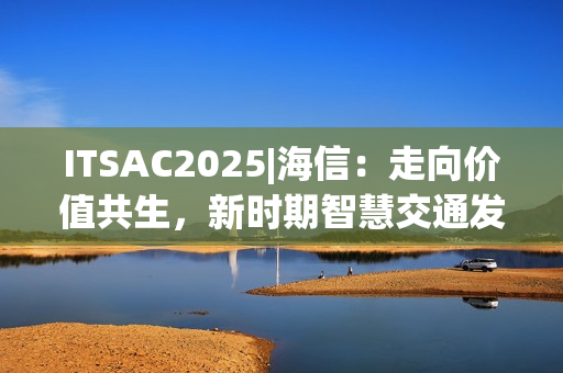 ITSAC2025|海信：走向价值共生，新时期智慧交通发展思考