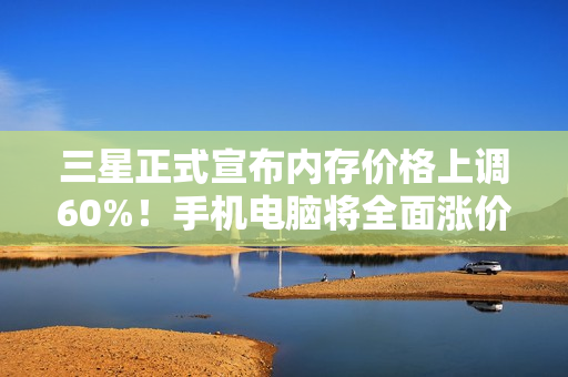 三星正式宣布内存价格上调60%！手机电脑将全面涨价