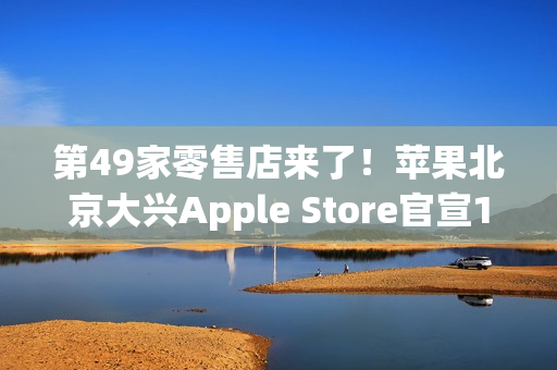 第49家零售店来了！苹果北京大兴Apple Store官宣12月6日开业