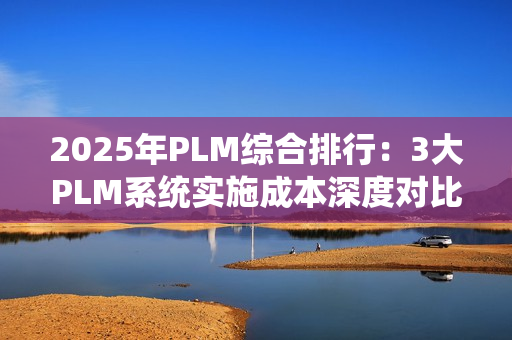 2025年PLM综合排行：3大PLM系统实施成本深度对比